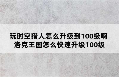 玩时空猎人怎么升级到100级啊 洛克王国怎么快速升级100级